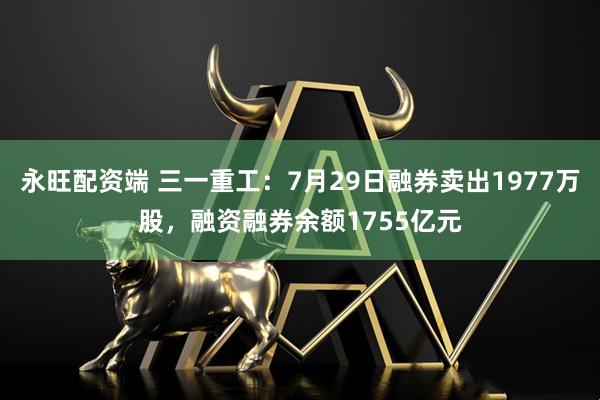 永旺配资端 三一重工：7月29日融券卖出1977万股，融资融券余额1755亿元