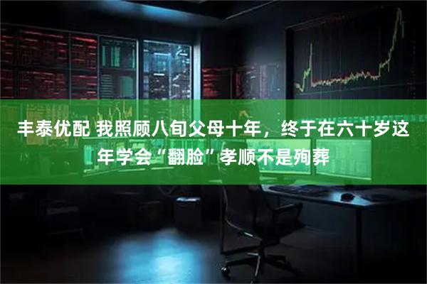 丰泰优配 我照顾八旬父母十年，终于在六十岁这年学会“翻脸”孝顺不是殉葬