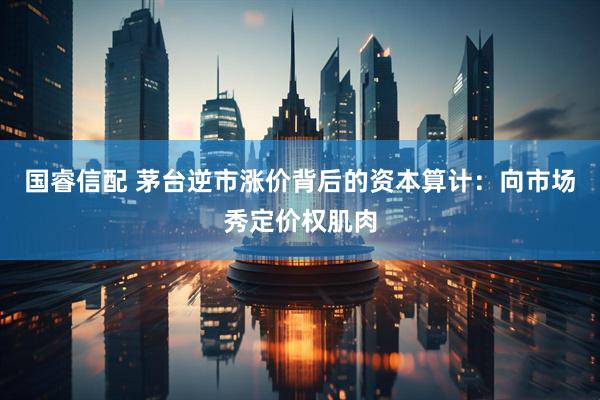 国睿信配 茅台逆市涨价背后的资本算计：向市场秀定价权肌肉