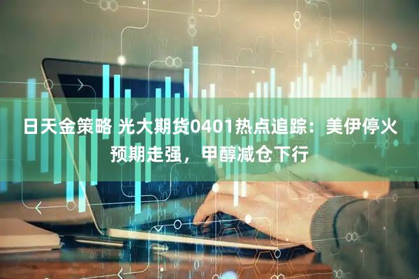 日天金策略 光大期货0401热点追踪：美伊停火预期走强，甲醇减仓下行
