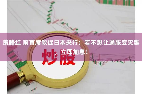 策略红 前首席敦促日本央行：若不想让通胀变灾难，立即加息！