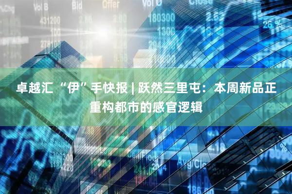 卓越汇 “伊”手快报 | 跃然三里屯：本周新品正重构都市的感官逻辑