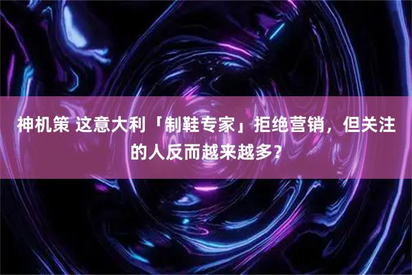 神机策 这意大利「制鞋专家」拒绝营销，但关注的人反而越来越多？