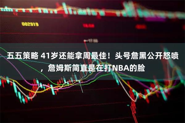 五五策略 41岁还能拿周最佳！头号詹黑公开怒喷，詹姆斯简直是在打NBA的脸